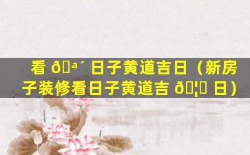 看 🪴 日子黄道吉日（新房子装修看日子黄道吉 🦈 日）